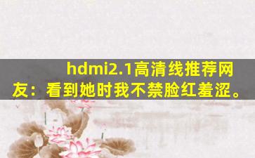 hdmi2.1高清线推荐网友：看到她时我不禁脸红羞涩。